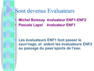 Sont devenus Evaluateurs  Michel Boissay  évaluateur ENF1-ENF2 Pascale Lapel  évaluateur ENF1 Les évaluateurs ENF1 font passer le sauv'nage, et  aident les évaluateurs ENF2 au passage du pass’sports de l’eau. 