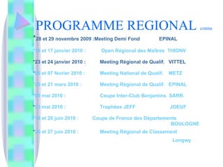 PROGRAMME REGIONAL  connu * 28 et 29 novembre 2009 :Meeting Demi Fond  EPINAL   *16 et 17 janvier 2010 :  Open Régional des Maîtres  THIONV *23 et 24 janvier 2010 : Meeting Régional de Qualif.  VITTEL * 06 et 07 février 2010 : Meeting National de Qualif.  METZ *20 et 21 mars 2010 :  Meeting Régional de Qualif.  EPINAL *09 mai 2010 : Coupe Inter-Club Benjamins  SARR. * 23 mai 2010 : Trophées JEFF  JOEUF *19 et 20 juin 2010 :  Coupe de France des Départements   BOULOGNE * 26 et 27 juin 2010 : Meeting Régional de Classement   Longwy   