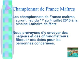 Championnat de France Maîtres Les championnats de France maîtres auront lieu du 1 er  au 4 juillet 2010 à la piscine Lothaire de Metz. Nous prévoyons d’y envoyer des nageurs et des chronométreurs. Bloquer ces dates pour les personnes concernées. 