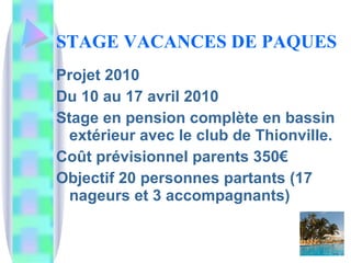 STAGE VACANCES DE PAQUES Projet 2010 Du 10 au 17 avril 2010 Stage en pension complète en bassin extérieur avec le club de Thionville. Coût prévisionnel parents 350€ Objectif 20 personnes partants (17 nageurs et 3 accompagnants) 