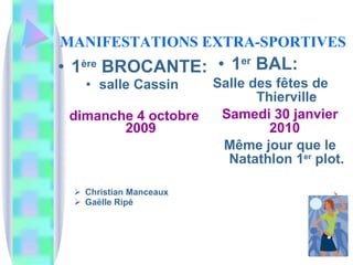 MANIFESTATIONS   EXTRA-SPORTIVES 1 ère  BROCANTE:   salle Cassin  dimanche 4 octobre 2009 Christian Manceaux Gaëlle Ripé 1 er  BAL:  Salle des fêtes de  Thierville Samedi 30 janvier 2010  Même jour que le Natathlon 1 er  plot. 