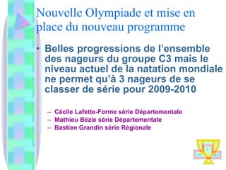Nouvelle Olympiade et mise en place du nouveau programme Belles progressions de l’ensemble des nageurs du groupe C3 mais le niveau actuel de la natation mondiale ne permet qu’à 3 nageurs de se classer de série pour 2009-2010 Cécile Lafette-Forme série Départementale  Mathieu Bézie série Départementale Bastien Grandin série Régionale 