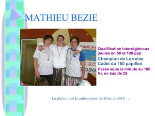 MATHIEU BEZIE Qualification Interrégionaux jeunes en 50 et 100 pap Champion de Lorraine Cadet du 100 papillon Passe sous la minute au 100 NL en bac de 25 La photo c’est le cadeau pour les filles du SAV…. 
