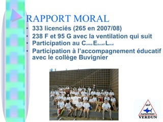 RAPPORT MORAL 333 licenciés (265 en 2007/08) 238 F et 95 G avec la ventilation qui suit Participation au C ontrat  E ducatif  L ocal Participation à l’accompagnement éducatif avec le collège Buvignier 