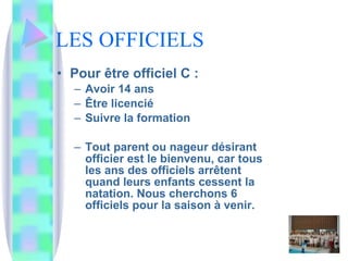 LES OFFICIELS Pour être officiel C :  Avoir 14 ans Être licencié Suivre la formation Tout parent ou nageur désirant officier est le bienvenu, car tous les ans des officiels arrêtent quand leurs enfants cessent la natation. Nous cherchons 6 officiels pour la saison à venir. 