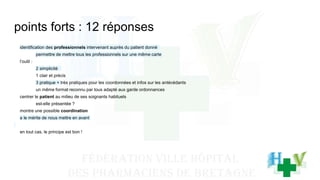 points forts : 12 réponses
identification des professionnels intervenant auprès du patient donné
permettre de mettre tous les professionnels sur une même carte
l’outil :
2 simplicité
1 clair et précis
3 pratique + très pratiques pour les coordonnées et infos sur les antécédants
un même format reconnu par tous adapté aux garde ordonnances
centrer le patient au milieu de ses soignants habituels
est-elle présentée ?
montre une possible coordination
a le mérite de nous mettre en avant
en tout cas, le principe est bon !
 