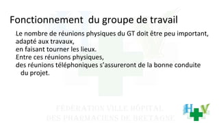 Fonctionnement du groupe de travail
•Le nombre de réunions physiques du GT doit être peu important,
•adapté aux travaux,
•en faisant tourner les lieux.
•Entre ces réunions physiques,
•des réunions téléphoniques s’assureront de la bonne conduite
du projet.
 