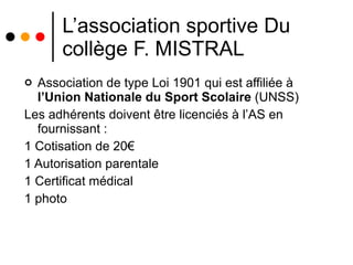 L’association sportive Du collège F. MISTRAL Association de type Loi 1901 qui est affiliée à  l’Union Nationale du Sport Scolaire  (UNSS) Les adhérents doivent être licenciés à l’AS en fournissant : 1 Cotisation de 20€ 1 Autorisation parentale 1 Certificat médical 1 photo 