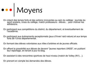 Moyens En créant des temps forts et des actions innovantes au sein du collège : journée du sport scolaire, cross du collège, match professeurs - élèves… pour motiver les adhésions. En participant aux compétitions du district, du département, et éventuellement de l’académie. En participant aux évènements exceptionnels (jeux d’hiver/ raid nature) et aux temps forts de l’Unss départemental. En formant des élèves volontaires aux rôles d’arbitres et de jeunes officiels. En offrant la possibilité aux élèves de devenir "jeunes reporters UNSS", en publiant leur reportage, en tenant à jour le blog. En assistant à des rencontres sportives de haut niveau (match de Volley (N1)…). En prenant en compte les demandes des élèves. 