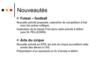 Nouveautés Futsal – football Nouvelle activité proposée, calendrier de compétition à fixé avec les autres collèges. Implication de la classe Foot dans cette activité à définir avec M. PELLEGRIN Arts du cirque Nouvelle activité en EPS, les arts du cirque accueillent cette année des élèves à l’AS. Présentation d’un spectacle en fin d’année à définir. 