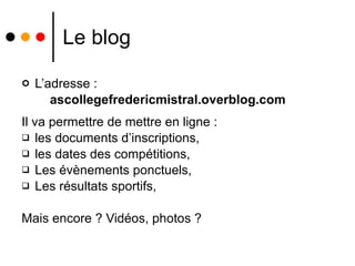 Le blog L’adresse : ascollegefredericmistral.overblog.com Il va permettre de mettre en ligne : les documents d’inscriptions,  les dates des compétitions, Les évènements ponctuels, Les résultats sportifs, Mais encore ? Vidéos, photos ? 