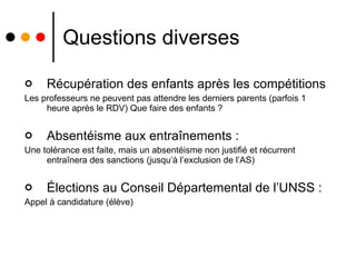 Questions diverses Récupération des enfants après les compétitions  Les professeurs ne peuvent pas attendre les derniers parents (parfois 1 heure après le RDV) Que faire des enfants ? Absentéisme aux entraînements : Une tolérance est faite, mais un absentéisme non justifié et récurrent entraînera des sanctions (jusqu’à l’exclusion de l’AS) Élections au Conseil Départemental de l’UNSS : Appel à candidature (élève) 
