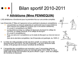 Bilan sportif 2010-2011 Athlétisme (Mme PENNEQUIN) L'AS athlétisme a fonctionné pour la première fois sur une année complète.  Les 9 licenciés (7 filles et 2 garçons) ont pu participé à plusieurs compétitions. une première au mois de septembre en partenariat avec le club d'athlé de saint maurice et le collège de Condrieu (qui a une section athlétisme). (il y avait 2 compétiteurs de SME!) La deuxième en indoor au collège de Seyssuel, réunissant le collège de Condrieu, le collège Seyssuel, et le collège de Bourgoin. (il y avait 5 compétiteurs) Puis une série de 3 compétitions sur le stade de Bourgoin au mois de mars et avril. (lors de la dernière compétition, les 9 licenciés ont participé, du 100% !) Le bilan de cette première année est donc positif, ce créneau AS a été reconduit pour 2011/2012. Sur les 9 licenciés, 7 se sont réinscrits cette année, et le groupe est à ce jour constitué de 26 élèves. L'ensemble des compétitions est reconduit, avec 2 rencontres internes supplémentaires également prévu le mercredi après midi à SME. Il y aura aussi cette année une formation de jeune officiel « juge ». avec les collèges de Condrieu et Seyssuel. 