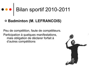Bilan sportif 2010-2011 Badminton (M. LEFRANCOIS) Peu de compétition, faute de compétiteurs. Participation à quelques manifestations, mais obligation de déclarer forfait à d’autres compétitions 