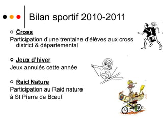 Bilan sportif 2010-2011 Cross Participation d’une trentaine d’élèves aux cross district & départemental Jeux d’hiver Jeux annulés cette année Raid Nature Participation au Raid nature  à St Pierre de Bœuf  