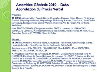 Assemblée Générale 2010 – Dabo Approbation du Procès Verbal Présents : 20 OTSI  : Abreschviller, Pays de Bitche, Courcelles-Chaussy, Dabo, Dieuze, Fénétrange, Forbach, Freyming-Merlebach, Hagondange, Phalsbourg, Rhodes, Saint-Louis, Saint-Quirin, Sarrebourg, Sarreguemines, Stiring-Wendel, Thionville, Val de Fensch, Vic sur Seille, Walscheid Mme BENTZ-IVANOV (Chargée de mission FROTSI Lorraine), M. FRANCOIS (DIRECCTE Lorraine), M. HOLUBOWSKI (Président FROTSI Lorraine), M. REICHELD, Conseiller Général, M. WEBER, Maire de Dabo   Excusés :  11 OTSI  : Amnéville, Audun-le-Tiche, Creutzwald,  Folschviller, Gondrexange, Gorze, Hettange-Grande,  Metz, Pays de Sierck, Rodemack,  Saint-Avold Administrateurs : Mlle BERNER,  Mlle BROUSSE, Mme RAUCH, Mme ROEDERER-THEISS, M. DELLINGER,  M. MULLER  M. MULLER Sous-Préfet de Sarrebourg, M. MARTY, Député-Maire de Sarrebourg, M. MASSERET, Président du Conseil Régional de Lorraine, M. LEROY, Président du Conseil Général de la Moselle, M. CHAIGNEAU, Conseiller Général, M. POIROT, Conseiller Général, M. SPRENG, Conseiller Général, M. GROSSE, Président de la Communauté de Communes de Phalsbourg, M. HERTZOG, Président Moselle Tourisme, M. HENNEQUIN, Directeur Moselle Tourisme, M. SCHAMING, Directeur Culture Tourisme Sports Conseil Général de la Moselle. 
