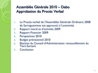 Assemblée Générale 2010 – Dabo Approbation du Procès Verbal Le Procès-verbal de l’Assemblée Générale Ordinaire 2008 de Sarreguemines est approuvé à l’unanimité. Rapport moral et d’activités 2009 Rapport Financier 2009 Perspectives 2010 Budget prévisionnel 2010 Election du Conseil d’Administration: renouvellement du Tiers-Sortant Conclusion 