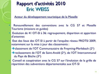 Rapport d’activités 2010 Eric WEISS Acteur du développement touristique de la Moselle Renouvellement des conventions avec le CG 57 et Moselle Tourisme (missions et guides) Evolution de 41 OT-SI à 36: regroupement, disparition et apparition d’antennes Etat des lieux des OT-SI à partir de l’enquête réseau FROTSI 2009, notamment sur la mise à jour des classements :   classement de l’OT Communautaire de Freyming-Merlebach (2*)  reclassement de l’OT de Saint-Avold (2*), de l’OT Intercommunal du Pays de Bitche (3*) Conseil et coopération avec le CG 57 sur l’évolution de la grille de répartition des subventions départementales aux OT-SI 