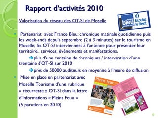Rapport d’activités 2010 Valorisation du réseau des OT-SI de Moselle Partenariat  avec France Bleu: chronique matinale quotidienne puis les week-ends depuis septembre (2 à 3 minutes) sur le tourisme en Moselle; les OT-SI interviennent à l’antenne pour présenter leur territoire,  services, événements et manifestations.  plus d’une centaine de chroniques / intervention d’une trentaine d’OT-SI sur 2010  près de 50000 auditeurs en moyenne à l’heure de diffusion Mise en place en partenariat avec Moselle Tourisme d’une rubrique  « récurrente » OT-SI dans la lettre  d’informations « Pleins Feux »  (5 parutions en 2010) 