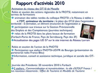 Rapport d’activités 2010   Animation du réseau des OT-SI de Moselle Relais et soutien des actions régionales de la FROTSI, notamment en termes de formations    animation des tables rondes du colloque FROTSI « le Réseau à tables » « l’OT, animateur du territoire :  la place des OT-SI dans l’organisation  territoriale - la formation, un élément structurant de l’organisation  »    participation aux travaux sur la Gestion Prévisionnelle des Emplois et des Compétences (journées techniques)    relais de la FROTSI dans les plans locaux de formation  (Forbach-Porte de France, Pays de Sarrebourg, Pays des 3F)  Actualisation des pages UD 57 sur le site internet du Réseau Lorrain Relais et soutien de l’action de la FNOTSI     Participation aux ateliers FNOTSI-UD/FR de Bourges (présentation du partenariat radio France Bleu)  Information, conseil et assistance technique, juridique et sociale des OT-SI Journée des Présidents: 20 novembre 2010 à Forbach   2 ateliers :   Commercialisation et immatriculation : le rôle d’ATOUT France  /  Les nouveaux classements : Office de Tourisme et Meublés de Tourisme 