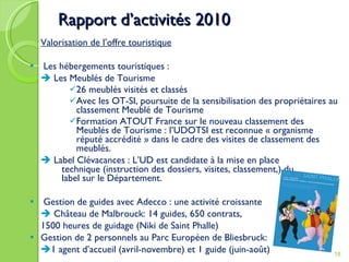 Rapport d’activités 2010 Valorisation de l’offre touristique Les hébergements touristiques :    Les Meublés de Tourisme 26 meublés visités et classés Avec les OT-SI, poursuite de la sensibilisation des propriétaires au classement Meublé de Tourisme Formation ATOUT France sur le nouveau classement des Meublés de Tourisme : l’UDOTSI est reconnue « organisme réputé accrédité » dans le cadre des visites de classement des meublés.    Label Clévacances : L’UD est candidate à la mise en place  technique (instruction des dossiers, visites, classement,) du  label sur le Département.  Gestion de guides avec Adecco : une activité croissante    Château de Malbrouck: 14 guides, 650 contrats,  1500 heures de guidage (Niki de Saint Phalle) Gestion de 2 personnels au Parc Européen de Bliesbruck:  1 agent d’accueil (avril-novembre) et 1 guide (juin-août) 