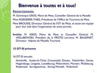Bienvenue à toutes et à tous! Remerciements:   M. Dominique GROS, Maire de Metz, Conseiller Général de la Moselle Mme ROEDERER-THEIS, Présidente de l’Office de Tourisme de Metz Mme BROUSSE, Directeur Général de l’OT de Metz, et toute son équipe pour leur aide dans l’organisation de cette journée. Invités:  M. GROS, Maire de Metz et Conseiller Général, M. HOLUBOWSKI, Président de la FROTSI Lorraine, M. BAUDINET, Directeur  Adjoint de Moselle Tourisme 15 OT-SI présents  16 OT-SI excusés  Amnéville,  Audun-le-Tiche, Creutzwald, Dieuze,  Folschviller, Gorze, Hagondange, Langatte, Lutzelbourg, Mittersheim, Munster, Phalsbourg, Rodemack,  Sarreguemines,  Stiring-Wendel,  Walscheid  