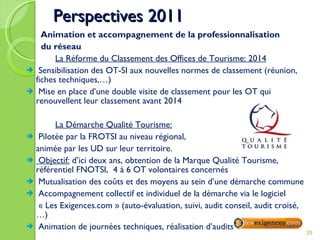 Perspectives 2011   Animation et accompagnement de la professionnalisation   du réseau La Réforme du Classement des Offices de Tourisme: 2014 Sensibilisation des OT-SI aux nouvelles normes de classement (réunion,  fiches techniques,…) Mise en place d’une double visite de classement pour les OT qui renouvellent leur classement avant 2014 La Démarche Qualité Tourisme: Pilotée par la FROTSI au niveau régional,  animée par les UD sur leur territoire.  Objectif:  d’ici deux ans, obtention de la Marque Qualité Tourisme, référentiel FNOTSI,  4 à 6 OT volontaires concernés Mutualisation des coûts et des moyens au sein d’une démarche commune Accompagnement collectif et individuel de la démarche via le logiciel   « Les Exigences.com » (auto-évaluation, suivi, audit conseil, audit croisé,…) Animation de journées techniques, réalisation d’audits 
