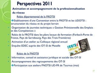 Perspectives 2011   Animation et accompagnement de la professionnalisation   du réseau Relais départemental de la FROTSI  Etablissement d’une Convention entre la FROTSI et les UDOTSI :  structuration du réseau et du projet lorrain Organisation de journées techniques « Gestion Prévisionnelle des Emplois et des Compétences »  Relais de la FROTSI dans les plans locaux de formation (Forbach-Porte de France, Pays de Sarrebourg, Pays des Trois Frontières) Animation d’un atelier au Colloque régional annuel Enquête EDEC auprès des OT-SI de Moselle Relais de la FNOTSI Information, conseil et assistance juridique et sociale des OT-SI Accompagnement des regroupements des OT-SI  Participation aux ateliers FNOTSI UD-FR de Tournus (mai) 