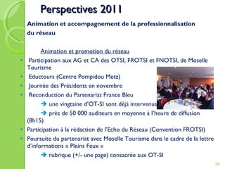 Perspectives 201 1 Animation et accompagnement de la professionnalisation du réseau Animation et promotion du réseau Participation aux AG et CA des OTSI, FROTSI et FNOTSI, de Moselle Tourisme Eductours (Centre Pompidou Metz) Journée des Présidents en novembre Reconduction du Partenariat France Bleu    une vingtaine d’OT-SI sont déjà intervenus    près de 50 000 auditeurs en moyenne à l’heure de diffusion (8h15) Participation à la rédaction de l’Echo du Réseau (Convention FROTSI) Poursuite du partenariat avec Moselle Tourisme dans le cadre de la lettre d’informations « Pleins Feux »     rubrique (+/- une page) consacrée aux OT-SI 