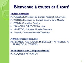 Bienvenue à toutes et à tous! Invités excusés: M. MASSERET, Président du Conseil Régional de Lorraine M. WEITEN, Président du Conseil Général de la Moselle M. PERRIN, Conseiller Général M. FRANCOIS, DIRECCTE Lorraine M. HERTZOG, Président Moselle Tourisme M. KLAINE, Directeur Moselle Tourisme Administrateurs excusés: Mlle BERNER, Mme RAUCH, M. BURGATT, M. FISCHER, M. FRANCOIS, M. TEUTSCH Vérificateurs aux Comptes excusés: M. JACQUES & M. PARISOT 