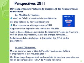 Perspectives 2011 Développement de l’activité de classement des hébergements touristiques Les Meublés de Tourisme    Avec les OT-SI, poursuite de la sensibilisation  des propriétaires au nouveau classement    Une trentaine de visites prévues en 2011 Acquisition d’un logiciel de classement des Meublés Audit « d’accréditation » aux visites de classement Meublé de Tourisme ; mise en place de procédure, cahier des charges, formation,… Rédaction de fiches techniques à destination des OT-SI et des propriétaires Le Label Clévacances  Mise en commun avec le SLA de Moselle Tourisme des fichiers « propriétaires » et « meublés-gîtes »  Un démarchage des propriétaires de meublés de tourisme pourrait avoir lieu en coopération avec le SLA de Moselle Tourisme 