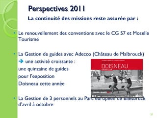 Perspectives 2011 La continuité des missions reste assurée par : Le renouvellement des conventions avec le CG 57 et Moselle Tourisme La Gestion de guides avec Adecco (Château de Malbrouck)    une activité croissante :  une quinzaine de guides pour l’exposition  Doisneau cette année  La Gestion de 3 personnels au Parc européen de Bliesbruck d’avril à octobre 