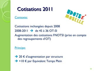 Cotisations 2011 Contexte: Cotisations inchangées depuis 2008 2008-2011     de 45 à 36 OT-SI Augmentation des cotisations FNOTSI (prise en compte des regroupements d’OT) Principe: 20 € d’augmentation par structure +10 € par Equivalent Temps Plein 