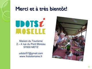 Merci et à très bientôt! Maison du Tourisme 2 – 4 rue du Pont Moreau 57000 METZ [email_address] www.frotsilorraine.fr 
