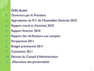 Ordre du jour Ouverture par le Président Approbation du P.V. de l'Assemblée Générale 2010 Rapport moral et d’activités 2010 Rapport financier 2010 Rapport des vérificateurs aux comptes Perspectives 2011 Budget prévisionnel 2011 Cotisations 2011 Election du Conseil d’Administration Allocutions des personnalités 