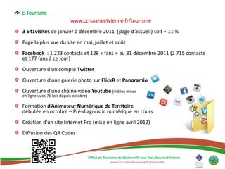 E-Tourisme
                           www.cc-saaneetvienne.fr/tourisme
3 541visites de janvier à décembre 2011 (page d’accueil) soit + 11 %
Page la plus vue du site en mai, juillet et août
Facebook : 1 223 contacts et 128 « fans » au 31 décembre 2011 (2 715 contacts
et 177 fans à ce jour)
Ouverture d’un compte Twitter
Ouverture d’une galerie photo sur FlickR et Panoramio
Ouverture d’une chaîne vidéo Youtube (vidéos mises
en ligne vues 76 fois depuis octobre)

Formation d’Animateur Numérique de Territoire
débutée en octobre – Pré-diagnostic numérique en cours
Création d’un site Internet Pro (mise en ligne avril 2012)
Diffusion des QR Codes



                                        Office de Tourisme de Quiberville-sur-Mer, Saâne et Vienne
                                                      www.cc-saaneetvienne.fr/tourisme
 
