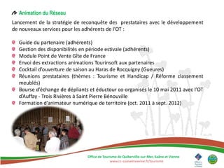 Animation du Réseau
Lancement de la stratégie de reconquête des prestataires avec le développement
de nouveaux services pour les adhérents de l’OT :

  Guide du partenaire (adhérents)
  Gestion des disponibilités en période estivale (adhérents)
  Module Point de Vente Gîte de France
  Envoi des extractions animations Tourinsoft aux partenaires
  Cocktail d’ouverture de saison au Haras de Rocquigny (Gueures)
  Réunions prestataires (thèmes : Tourisme et Handicap / Réforme classement
  meublés)
  Bourse d’échange de dépliants et éductour co-organisés le 10 mai 2011 avec l’OT
  d’Auffay - Trois Rivières à Saint Pierre Bénouville
  Formation d’animateur numérique de territoire (oct. 2011 à sept. 2012)




                               Office de Tourisme de Quiberville-sur-Mer, Saâne et Vienne
                                             www.cc-saaneetvienne.fr/tourisme
 