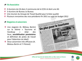 Vie Associative

4 réunions du CA dans 3 communes de la CCSV et dont une AG
3 réunions de Bureau Le Bureau
Une réunion du Groupe de Travail Qualité pour le bilan qualité
Plusieurs rencontres des vice-présidents fin 2011 au sujet du budget 2012

Stagiaires et saisonniers

Une stagiaire (A. Bléteau Bertin)
sur le thème « Tourisme et
Handicap        »     (état    des
lieux, sensibilisation prestataires
et définition de pistes de travail
pour l’obtention du label)
Deux saisonniers très efficaces (A.
Bleteau Bertin et T. Prévost)




                              Office de Tourisme de Quiberville-sur-Mer, Saâne et Vienne
                                            www.cc-saaneetvienne.fr/tourisme
 