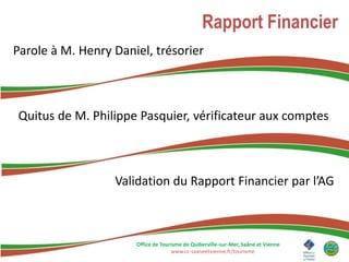 Rapport Financier
Parole à M. Henry Daniel, trésorier



Quitus de M. Philippe Pasquier, vérificateur aux comptes



                  Validation du Rapport Financier par l’AG



                      Office de Tourisme de Quiberville-sur-Mer, Saâne et Vienne
                                    www.cc-saaneetvienne.fr/tourisme
 