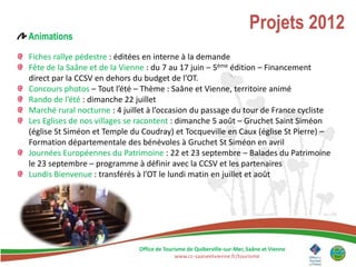 Projets 2012
Animations

Fiches rallye pédestre : éditées en interne à la demande
Fête de la Saâne et de la Vienne : du 7 au 17 juin – 5ème édition – Financement
direct par la CCSV en dehors du budget de l’OT.
Concours photos – Tout l’été – Thème : Saâne et Vienne, territoire animé
Rando de l’été : dimanche 22 juillet
Marché rural nocturne : 4 juillet à l’occasion du passage du tour de France cycliste
Les Eglises de nos villages se racontent : dimanche 5 août – Gruchet Saint Siméon
(église St Siméon et Temple du Coudray) et Tocqueville en Caux (église St Pierre) –
Formation départementale des bénévoles à Gruchet St Siméon en avril
Journées Européennes du Patrimoine : 22 et 23 septembre – Balades du Patrimoine
le 23 septembre – programme à définir avec la CCSV et les partenaires
Lundis Bienvenue : transférés à l’OT le lundi matin en juillet et août




                              Office de Tourisme de Quiberville-sur-Mer, Saâne et Vienne
                                            www.cc-saaneetvienne.fr/tourisme
 