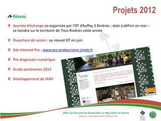 Projets 2012
Réseau

Journée d’échange co-organisée par l’OT d’Auffay 3 Rivières : date à définir en mai –
se tiendra sur le territoire de Trois Rivières cette année

Ouverture de saison : au nouvel OT en juin

Site Internet Pro : www.qsv-protourisme.jimdo.fr

Pré-diagnostic numérique

Guide partenaires 2012

Développement de l’ANT




                               Office de Tourisme de Quiberville-sur-Mer, Saâne et Vienne
                                             www.cc-saaneetvienne.fr/tourisme
 