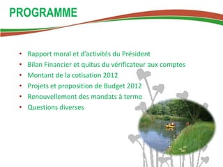 PROGRAMME


 •   Rapport moral et d’activités du Président
 •   Bilan Financier et quitus du vérificateur aux comptes
 •   Montant de la cotisation 2012
 •   Projets et proposition de Budget 2012
 •   Renouvellement des mandats à terme
 •   Questions diverses
 