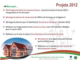Mais aussi…                                                                Projets 2012
Déménagement dans les nouveaux locaux : ouverture prévue le 8 avril 2012 –
Inauguration en fin de saison

Montage du dossier de classement de l’Office de Tourisme en Catégorie 3

Montage du dossier pour la labellisation Tourisme et Handicaps (horizon 2013)

Réflexion sur l’organisation d’une chasse au trésor avec l’OT d’Auffay 3 Rivières
pour la saison 2013

Réflexion sur la mise en place d’une boutique et de la location de vélos

                                           Recrutement d’un Agent d’accueil à temps
                                           partiel (CDD 6 mois)

                                           Réflexion sur la refonte du site Internet et
                                           de la plaquette d’appel



                                Office de Tourisme de Quiberville-sur-Mer, Saâne et Vienne
                                              www.cc-saaneetvienne.fr/tourisme
 