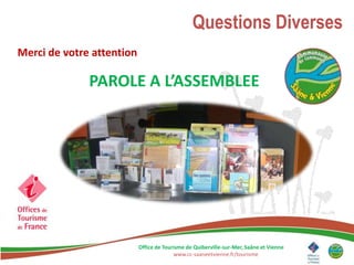 Questions Diverses
Merci de votre attention

              PAROLE A L’ASSEMBLEE




                           Office de Tourisme de Quiberville-sur-Mer, Saâne et Vienne
                                         www.cc-saaneetvienne.fr/tourisme
 
