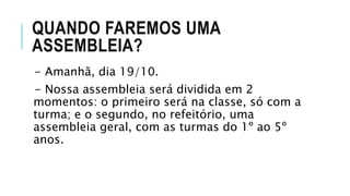 QUANDO FAREMOS UMA
ASSEMBLEIA?
- Amanhã, dia 19/10.
- Nossa assembleia será dividida em 2
momentos: o primeiro será na classe, só com a
turma; e o segundo, no refeitório, uma
assembleia geral, com as turmas do 1º ao 5º
anos.
 