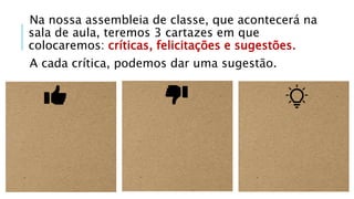 Na nossa assembleia de classe, que acontecerá na
sala de aula, teremos 3 cartazes em que
colocaremos: críticas, felicitações e sugestões.
A cada crítica, podemos dar uma sugestão.
 