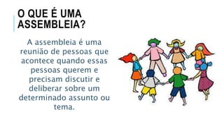 O QUE É UMA
ASSEMBLEIA?
A assembleia é uma
reunião de pessoas que
acontece quando essas
pessoas querem e
precisam discutir e
deliberar sobre um
determinado assunto ou
tema.
 
