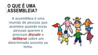 O QUE É UMA
ASSEMBLEIA?
A assembleia é uma
reunião de pessoas que
acontece quando essas
pessoas querem e
precisam discutir e
deliberar sobre um
determinado assunto ou
tema.
 