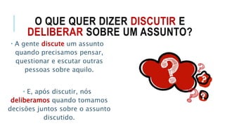 O QUE QUER DIZER DISCUTIR E
DELIBERAR SOBRE UM ASSUNTO?
 A gente discute um assunto
quando precisamos pensar,
questionar e escutar outras
pessoas sobre aquilo.
 E, após discutir, nós
deliberamos quando tomamos
decisões juntos sobre o assunto
discutido.
 