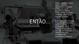 ENTÃO...
Uma assembleia serve
para conversar,
questionar e analisar
juntos um certo
assunto. E, depois
disso, tomar decisões
coletivas sobre esse
mesmo assunto.
A decisão a ser tomada
é aquela apoiada pela
maioria, afinal, a
assembleia é um
espaço democrático,
em que, por votação, é
eleita a ideia ou
proposta que
convenceu a maioria.
 